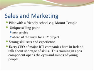 Sales and Marketing
Pilot with a friendly school e.g. Mount Temple
 Unique selling point
new service
ahead of the curve for a TY project
Strong skill sets and experience
Every CEO of major ICT companies here in Ireland 
talk about shortage of skills.  This training in apps 
component opens the eyes and minds of young 
people. 
 