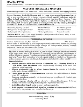 LISA BALLWEG
Santa Clarita, California | (973) 495-5420 | lballweg65@outlook.com
ACCOUNTS RECEIVABLE MANAGER
ProvenBackground in Cost Reduction, Credit, and Collections and Boosting Efficiencies
Seasoned Accounts Receivable Manager with 10+ years’ strong general ledger experience in
mid- to large-sized Fortune 500 brokerage companies. Handle monthly collections up to $8+
million in bank trading activities, including Government Securities, Money Markets, Foreign
Exchange, Emerging Markets, Capital Market Options, and Electronic Trading. Proficiency in
streamlining A/R processes, preparation of weekly/monthly reports, reducing delinquent
accounts, and A/R & bank reconciliation.CORE COMPETENCIES
 Forecasting, Reporting, & Analysis  Bad Debt Analysis  Bad Debt Management
 Billing/Invoice Discrepancy& Collections  Staff Supervision  Account Reconciliation
 Budgeting& Cash Flow Optimization  Brokerage Collections  AccountsReceivable
Computer Skills: MS Office (Excel, Word, Outlook), AS/400 (hardware & software). Ability to learn
proprietary systems/applications quickly.
PROFESSIONAL EXPERIENCE
Tradition North America, Inc., New York, NY 1990-Present
A world leader in the brokerage of financial (money markets, bond markets, interest rate, currency
and credit derivatives, equity derivatives, foreign exchange, and exchange-traded products). Coverage
spans North, Central, and South America and Europe.
Recruited to manage and direct activities of 700+ accounts receivable transactions monthly,
while supervising a team of 4-8 associates. Prepare and execute collection plans targeted to
reduce delinquent accounts. Formulate accounts receivable metrics and analytics monthly and
quarterly. Process daily applications of check deposits and wires. Handle trade discrepancies
and monitor rate agreement schedules, including discounts. Collect $3+ million monthly.
Key Contributions:
 Resolved year-long collections dispute in December 2014, collecting $580,000 in
Chase Bank’s Aged Receivables; after single-handedly reviewing 600+ trades that
uncovered unpaid trade fees.
 Salvaged relationship with key client, Morgan Stanley, by resolving a $1.8 million
brokerage fee dispute in 2013-2014.
 Created a new discount rule in AS400 system to facilitate more accurate billing in the face
of new SEF regulations.
 Enhanced invoicing process after working closely on new procedures with Helpdesk team
based in Switzerland.
 Upheld company’s integrity with key clients by revising and finalizing new Brokerage
Rate Schedule and coordinating all affected parties in just under 2 months.
 Assisted in onboarding all banks to ensure trading compatibility.
 Saved company thousands in bank fees when accepting foreign payments in different
currencies by researching a more cost-effective alternative.
EDUCATION
Saint Peter’s College, Jersey City, NJ
Accounting Major
 