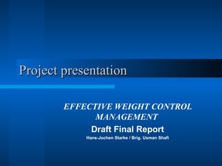Project presentationProject presentation
EFFECTIVE WEIGHT CONTROL
MANAGEMENT
Draft Final Report
Hans-Jochen Starke / Brig. Usman Shafi
 