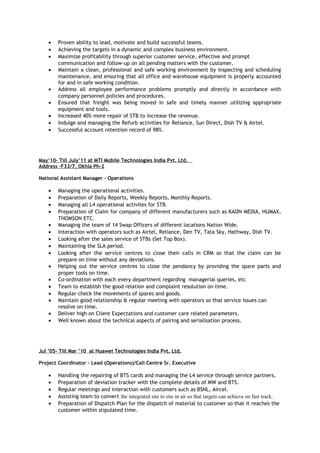 • Proven ability to lead, motivate and build successful teams.
• Achieving the targets in a dynamic and complex business environment.
• Maximize profitability through superior customer service, effective and prompt
communication and follow-up on all pending matters with the customer.
• Maintain a clean, professional and safe working environment by inspecting and scheduling
maintenance, and ensuring that all office and warehouse equipment is properly accounted
for and in safe working condition.
• Address all employee performance problems promptly and directly in accordance with
company personnel policies and procedures.
• Ensured that freight was being moved in safe and timely manner utilizing appropriate
equipment and tools.
• Increased 40% more repair of STB to increase the revenue.
• Indulge and managing the Refurb activities for Reliance, Sun Direct, Dish TV & Airtel.
• Successful account retention record of 98%.
May’10- Till July’11 at MTI Mobile Technologies India Pvt. Ltd.
Address –F33/7, Okhla Ph-2
National Assistant Manager - Operations
• Managing the operational activities.
• Preparation of Daily Reports, Weekly Reports, Monthly Reports.
• Managing all L4 operational activites for STB.
• Preparation of Claim for company of different manufacturers such as KAON MEDIA, HUMAX,
THOMSON ETC.
• Managing the team of 14 Swap Officers of different locations Nation Wide.
• Interaction with operators such as Airtel, Reliance, Den TV, Tata Sky, Hathway, Dish TV.
• Looking after the sales service of STBs (Set Top Box).
• Maintaining the SLA period.
• Looking after the service centres to close their calls in CRM so that the claim can be
prepare on time without any deviations.
• Helping out the service centres to close the pendancy by providing the spare parts and
proper tools on time.
• Co-ordination with each every department regarding managerial queries, etc
• Team to establish the good relation and complaint resolution on time.
• Regular check the movements of spares and goods.
• Maintain good relationship & regular meeting with operators so that service issues can
resolve on time.
• Deliver high on Client Expectations and customer care related parameters.
• Well known about the technical aspects of pairing and serialisation process.
Jul ’05- Till Mar ’10 at Huawei Technologies India Pvt. Ltd.
Project Coordinator – Lead (Operations)/Call Centre Sr. Executive
• Handling the repairing of BTS cards and managing the L4 service through service partners.
• Preparation of deviation tracker with the complete details of MW and BTS.
• Regular meetings and interaction with customers such as BSNL, Aircel.
• Assisting team to convert the integrated site to site in air so that targets can achieve on fast track.
• Preparation of Dispatch Plan for the dispatch of material to customer so that it reaches the
customer within stipulated time.
 