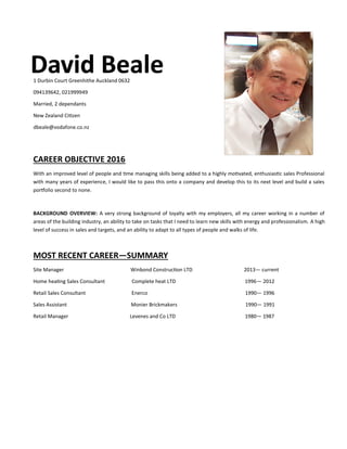 David BealeDavid BealeDavid Beale1 Durbin Court Greenhithe Auckland 0632
094139642, 021999949
Married, 2 dependants
New Zealand Citizen
dbeale@vodafone.co.nz
CAREER OBJECTIVE 2016
With an improved level of people and time managing skills being added to a highly motivated, enthusiastic sales Professional
with many years of experience, I would like to pass this onto a company and develop this to its next level and build a sales
portfolio second to none.
BACKGROUND OVERVIEW: A very strong background of loyalty with my employers, all my career working in a number of
areas of the building industry, an ability to take on tasks that I need to learn new skills with energy and professionalism. A high
level of success in sales and targets, and an ability to adapt to all types of people and walks of life.
MOST RECENT CAREER—SUMMARY
Site Manager Winbond Construction LTD 2013— current
Home heating Sales Consultant Complete heat LTD 1996— 2012
Retail Sales Consultant Enerco 1990— 1996
Sales Assistant Monier Brickmakers 1990— 1991
Retail Manager Levenes and Co LTD 1980— 1987
 