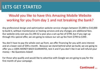 Would you like to have this Amazing Mobile Website
working for you from day 1 and not breaking the bank?
LETS GET STARTED
Any professional design and optimization website service charges between $5,000 to $10,000
to build it, without maintenance or hosting services and any changes are additional fees.
Our website only cost you $1,199.52 a year plus a set-up fee of $799, but if you sign up
through this special offer, we are going to reduce our set up fee from $799 to $399 .
You don’t have to pay the whole cost up front, we offer financing for you with zero interest
and at a lower cost of $99 a month. Because we stand behind what we build, we are going to
offer you a 100% MONEY BACK GUARANTEE, test it and if you don’t like it we will refund your
money – No Questions Asked!
For those who qualify and would like to advertise with Google we are going to pay for the
first month of your campaign.
Continued …
 