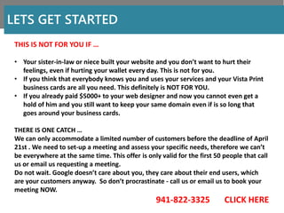 LETS GET STARTED
THIS IS NOT FOR YOU IF …
• Your sister-in-law or niece built your website and you don’t want to hurt their
feelings, even if hurting your wallet every day. This is not for you.
• If you think that everybody knows you and uses your services and your Vista Print
business cards are all you need. This definitely is NOT FOR YOU.
• If you already paid $5000+ to your web designer and now you cannot even get a
hold of him and you still want to keep your same domain even if is so long that
goes around your business cards.
THERE IS ONE CATCH …
We can only accommodate a limited number of customers before the deadline of April
21st . We need to set-up a meeting and assess your specific needs, therefore we can’t
be everywhere at the same time. This offer is only valid for the first 50 people that call
us or email us requesting a meeting.
Do not wait. Google doesn’t care about you, they care about their end users, which
are your customers anyway. So don’t procrastinate - call us or email us to book your
meeting NOW.
941-822-3325 CLICK HERE
 