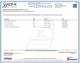KOF-KKosher Supervision
KOSHER
CERTIFICATE
201 The Plaza. Teaneck, NJ 07666 . Phone 201-837-0500 . Fax 201-837-0126
Disclaimer: This certificate is the private property of Kof-K Kosher Supervision and can not be reposted without the express permission of Kof-K Kosher Supervision.
Product NameProduct NameProduct NameProduct Name StatusStatusStatusStatus RestrictionRestrictionRestrictionRestriction UKD#UKD#UKD#UKD#
CONCENTRATED SOY PROTEIN Parve Symbol not required KFWQVZLV6O8KFWQVZLV6O8KFWQVZLV6O8KFWQVZLV6O8
SW-7001 SOY PROTEIN Parve Symbol not required KFI50XVWA1OKFI50XVWA1OKFI50XVWA1OKFI50XVWA1O
TEXTURED SOY PROTEIN Parve Symbol not required KFWNOK9YPWDKFWNOK9YPWDKFWNOK9YPWDKFWNOK9YPWD
TEXTURED SOY PROTEIN CONCENTRATE Parve Symbol not required KFC5P1A2NE2KFC5P1A2NE2KFC5P1A2NE2KFC5P1A2NE2
Date: July 29, 2015
Kof-K ID: K-0014029
Certificate ID: KGT9P-YTI4EKGT9P-YTI4EKGT9P-YTI4EKGT9P-YTI4E
Product Count: 4
To verify or for the most up to date certificate please go to www.KosherCertificate.comTo verify or for the most up to date certificate please go to www.KosherCertificate.comTo verify or for the most up to date certificate please go to www.KosherCertificate.comTo verify or for the most up to date certificate please go to www.KosherCertificate.com
Rabbi Michoel Brukman
Rabbinic Administrator
This certificate is valid through 07/31/2016This certificate is valid through 07/31/2016This certificate is valid through 07/31/2016This certificate is valid through 07/31/2016
Page 1 of 1
SHANDONG SANWEI SOYBEAN PROTEIN CO., LTDSHANDONG SANWEI SOYBEAN PROTEIN CO., LTDSHANDONG SANWEI SOYBEAN PROTEIN CO., LTDSHANDONG SANWEI SOYBEAN PROTEIN CO., LTD
SANWEI INDUSTRIAL PARK, BANCHENG, LINYI CITY, SHANDONG 276036 CHINA
The following product(s) manufactured by SHANDONG SANWEI SOYBEAN PROTEIN CO., LTD are certified kosher with the listed restrictions.
 