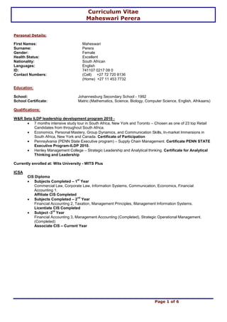 Curriculum Vitae
Maheswari Perera
Page 1 of 6
Personal Details:
First Names: Maheswari
Surname: Perera
Gender: Female
Health Status: Excellent
Nationality: South African
Languages: English
ID: 741107 0217 08 0
Contact Numbers: (Cell) +27 72 720 8136
(Home) +27 11 453 7732
Education:
School: Johannesburg Secondary School - 1992
School Certificate: Matric (Mathematics, Science, Biology, Computer Science, English, Afrikaans)
Qualifications:
W&R Seta ILDP leadership development program 2010 -
7 months intensive study tour in South Africa, New York and Toronto – Chosen as one of 23 top Retail
Candidates from throughout South Africa.
Economics, Personal Mastery, Group Dynamics, and Communication Skills, In-market Immersions in
South Africa, New York and Canada. Certificate of Participation
Pennsylvania (PENN State Executive program) – Supply Chain Management. Certificate PENN STATE
Executive Program-ILDP 2010.
Henley Management College – Strategic Leadership and Analytical thinking. Certificate for Analytical
Thinking and Leadership
Currently enrolled at: Wits University - WITS Plus
ICSA
CIS Diploma
Subjects Completed – 1
st
Year
Commercial Law, Corporate Law, Information Systems, Communication, Economics, Financial
Accounting 1.
Affiliate CIS Completed
Subjects Completed – 2
nd
Year
Financial Accounting 2, Taxation, Management Principles, Management Information Systems.
Licentiate CIS Completed
Subject -3
rd
Year
Financial Accounting 3, Management Accounting (Completed), Strategic Operational Management.
(Completed)
Associate CIS – Current Year
 