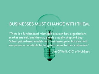 BUSINESSES MUST CHANGE WITH THEM.
“There is a fundamental mismatch between how organizations
market and sell, and the way people actually shop and buy.
Subscription-based models help businesses grow, but also hold
companies accountable for long-term value to their customers.”
Jim O’Neill, CIO of HubSpot
 