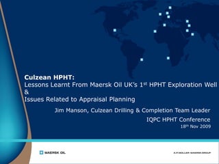 18th Nov 2009
Culzean HPHT:
Lessons Learnt From Maersk Oil UK’s 1st HPHT Exploration Well
&
Issues Related to Appraisal Planning
Jim Manson, Culzean Drilling & Completion Team Leader
IQPC HPHT Conference
 