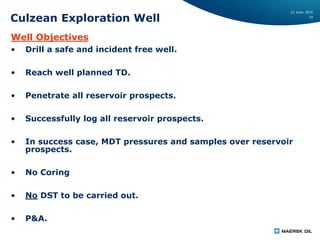 22 June, 2016
10
Culzean Exploration Well
Well Objectives
• Drill a safe and incident free well.
• Reach well planned TD.
• Penetrate all reservoir prospects.
• Successfully log all reservoir prospects.
• In success case, MDT pressures and samples over reservoir
prospects.
• No Coring
• No DST to be carried out.
• P&A.
 