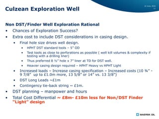 22 June, 2016
11
Culzean Exploration Well
Non DST/Finder Well Exploration Rational
• Chances of Exploration Success?
• Extra cost to include DST considerations in casing design.
• Final hole size drives well design.
• HPHT DST standard tools – 5” OD
• Test tools as close to perforations as possible ( well kill volumes & complexity if
testing with a drilling liner)
• Thus preferred 8 ½” hole x 7” liner at TD for DST well.
• Heavier casing design required – HPHT Heavy vs HPHT Light
• Increased loads – Increase casing specification – Increased costs (10 ¾” -
9 7/8” up to £1.0m more, 13 5/8” or 14” vs. 13 3/8”)
• DST Long Leads ~£1m
• Contingency tie-back string ~ £1m.
• DST planning – manpower and hours
• Total Cost Differential ~ £8m- £10m less for Non/DST Finder
“Light” design
 