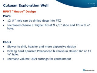22 June, 2016
15
Culzean Exploration Well
HPHT “Heavy” Design
Pro’s
• 12 ¼” hole can be drilled deep into PTZ
• Increased chance of higher FG at 9 7/8” shoe and TD in 8 ½”
hole.
Con’s
• Slower to drill, heavier and more expensive design
• Drilling hard abrasive Palaeocene & chalks in slower 16” or 17
½” hole.
• Increase volume OBM cuttings for containment
 