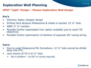 22 June, 2016
16
Exploration Well Planning
HPHT “Light” Design – Chosen Exploration Well Design
Pro’s
• Slimmer, faster, cheaper design
• Drilling hard abrasive Palaeocene & chalks in quicker 12 ¼” hole.
• WBM 17 ½” section.
• Possible further expandable liner option available just to reach TD
objectives.
• Possible further optimisation of deletion of separate 20” casing string.
Con’s
• Due to weak Palaeocene/Tor formations, 12 ¼” hole cannot be drilled
deep into PTZ.
• Less chance of TD in 8 ½” hole.
• Not a problem – no DST or coring required.
 