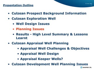22 June, 2016
17
Presentation Outline
• Culzean Prospect Background Information
• Culzean Exploration Well
• Well Design Issues
• Planning Issues
• Results - High Level Summary & Lessons
Learnt
• Culzean Appraisal Well Planning
• Appraisal Well Challenges & Objectives
• Appraisal Well Design
• Appraisal Keeper Wells?
• Culzean Development Well Planning Issues
 