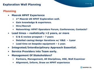 22 June, 2016
18Exploration Well Planning
Planning
• Maersk HPHT Experience
• 1st Maersk UK HPHT Exploration well.
• Gain knowledge & experience.
• Hire/Recruit
• Networking: HPHT Operators Forum, Conferences, Contacts?
• Lead times – realistically >2 years, or more
• G & G review prospect – ? years
• Detailed casing/design iterations w/ G&G – 1year
• Lead time on bespoke equipment – 1 year.
• Integrated/Interdisciplinary Approach Essential.
• Service Providers into Team early.
• Management Of Stakeholders?
• Partners, Management, All Disciplines, HSE, Well Examiner
• Alignment, Inform, Draw on HPHT experience
 