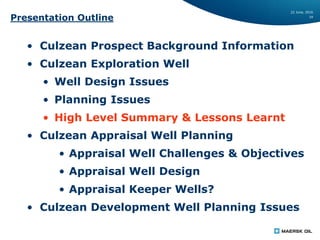 22 June, 2016
19
Presentation Outline
• Culzean Prospect Background Information
• Culzean Exploration Well
• Well Design Issues
• Planning Issues
• High Level Summary & Lessons Learnt
• Culzean Appraisal Well Planning
• Appraisal Well Challenges & Objectives
• Appraisal Well Design
• Appraisal Keeper Wells?
• Culzean Development Well Planning Issues
 