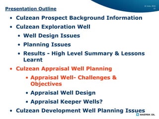 22 June, 2016
22
Presentation Outline
• Culzean Prospect Background Information
• Culzean Exploration Well
• Well Design Issues
• Planning Issues
• Results - High Level Summary & Lessons
Learnt
• Culzean Appraisal Well Planning
• Appraisal Well- Challenges &
Objectives
• Appraisal Well Design
• Appraisal Keeper Wells?
• Culzean Development Well Planning Issues
 