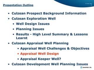 22 June, 2016
24
Presentation Outline
• Culzean Prospect Background Information
• Culzean Exploration Well
• Well Design Issues
• Planning Issues
• Results - High Level Summary & Lessons
Learnt
• Culzean Appraisal Well Planning
• Appraisal Well Challenges & Objectives
• Appraisal Well Design
• Appraisal Keeper Well?
• Culzean Development Well Planning Issues
 