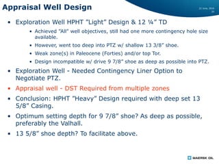 22 June, 2016
25
Appraisal Well Design
• Exploration Well HPHT ”Light” Design & 12 ¼” TD
• Achieved ”All” well objectives, still had one more contingency hole size
available.
• However, went too deep into PTZ w/ shallow 13 3/8” shoe.
• Weak zone(s) in Paleocene (Forties) and/or top Tor.
• Design incompatible w/ drive 9 7/8” shoe as deep as possible into PTZ.
• Exploration Well - Needed Contingency Liner Option to
Negotiate PTZ.
• Appraisal well - DST Required from multiple zones
• Conclusion: HPHT ”Heavy” Design required with deep set 13
5/8” Casing.
• Optimum setting depth for 9 7/8” shoe? As deep as possible,
preferably the Valhall.
• 13 5/8” shoe depth? To facilitate above.
 