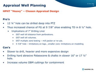 22 June, 2016
29
Appraisal Well Planning
HPHT “Heavy” – Chosen Appraisal Design
Pro’s
• 12 ¼” hole can be drilled deep into PTZ
• Thus increased chance of FG at 9 7/8” shoe enabling TD in 8 ½” hole.
• Implications of 7” Drilling Liner
• DST well kill distance from perforations.
• DST well kill volumes.
• DST multiple zone testing – mill packer or re-use.
• 5 7/8” hole – limitations on logs , smaller core- limitations on modelling
Con’s
• Slower to drill, heavier and more expensive design
• Drilling hard abrasive Palaeocene & chalks in slower 16” or 17 ½”
hole.
• Increase volume OBM cuttings for containment
 
