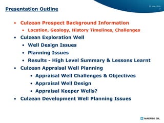 22 June, 2016
3
Presentation Outline
• Culzean Prospect Background Information
• Location, Geology, History Timelines, Challenges
• Culzean Exploration Well
• Well Design Issues
• Planning Issues
• Results - High Level Summary & Lessons Learnt
• Culzean Appraisal Well Planning
• Appraisal Well Challenges & Objectives
• Appraisal Well Design
• Appraisal Keeper Wells?
• Culzean Development Well Planning Issues
 