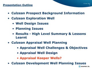 22 June, 2016
30
Presentation Outline
• Culzean Prospect Background Information
• Culzean Exploration Well
• Well Design Issues
• Planning Issues
• Results - High Level Summary & Lessons
Learnt
• Culzean Appraisal Well Planning
• Appraisal Well Challenges & Objectives
• Appraisal Well Design
• Appraisal Keeper Wells?
• Culzean Development Well Planning Issues
 