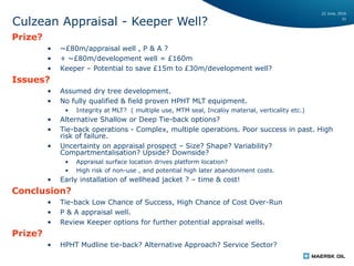 22 June, 2016
31
Culzean Appraisal - Keeper Well?
Prize?
• ~£80m/appraisal well , P & A ?
• + ~£80m/development well = £160m
• Keeper – Potential to save £15m to £30m/development well?
Issues?
• Assumed dry tree development.
• No fully qualified & field proven HPHT MLT equipment.
• Integrity at MLT? ( multiple use, MTM seal, Incaloy material, verticality etc.)
• Alternative Shallow or Deep Tie-back options?
• Tie-back operations - Complex, multiple operations. Poor success in past. High
risk of failure.
• Uncertainty on appraisal prospect – Size? Shape? Variability?
Compartmentalisation? Upside? Downside?
• Appraisal surface location drives platform location?
• High risk of non-use , and potential high later abandonment costs.
• Early installation of wellhead jacket ? – time & cost!
Conclusion?
• Tie-back Low Chance of Success, High Chance of Cost Over-Run
• P & A appraisal well.
• Review Keeper options for further potential appraisal wells.
Prize?
• HPHT Mudline tie-back? Alternative Approach? Service Sector?
 