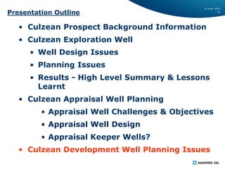22 June, 2016
32
Presentation Outline
• Culzean Prospect Background Information
• Culzean Exploration Well
• Well Design Issues
• Planning Issues
• Results - High Level Summary & Lessons
Learnt
• Culzean Appraisal Well Planning
• Appraisal Well Challenges & Objectives
• Appraisal Well Design
• Appraisal Keeper Wells?
• Culzean Development Well Planning Issues
 