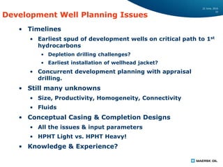 22 June, 2016
33
Development Well Planning Issues
• Timelines
• Earliest spud of development wells on critical path to 1st
hydrocarbons
• Depletion drilling challenges?
• Earliest installation of wellhead jacket?
• Concurrent development planning with appraisal
drilling.
• Still many unknowns
• Size, Productivity, Homogeneity, Connectivity
• Fluids
• Conceptual Casing & Completion Designs
• All the issues & input parameters
• HPHT Light vs. HPHT Heavy!
• Knowledge & Experience?
 