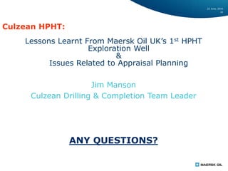 22 June, 2016
34
Culzean HPHT:
Lessons Learnt From Maersk Oil UK’s 1st HPHT
Exploration Well
&
Issues Related to Appraisal Planning
Jim Manson
Culzean Drilling & Completion Team Leader
ANY QUESTIONS?
 