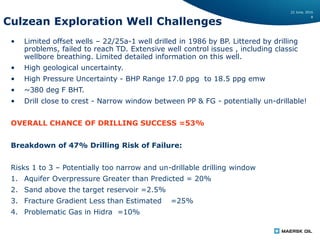 22 June, 2016
8
Culzean Exploration Well Challenges
• Limited offset wells – 22/25a-1 well drilled in 1986 by BP. Littered by drilling
problems, failed to reach TD. Extensive well control issues , including classic
wellbore breathing. Limited detailed information on this well.
• High geological uncertainty.
• High Pressure Uncertainty - BHP Range 17.0 ppg to 18.5 ppg emw
• ~380 deg F BHT.
• Drill close to crest - Narrow window between PP & FG - potentially un-drillable!
OVERALL CHANCE OF DRILLING SUCCESS =53%
Breakdown of 47% Drilling Risk of Failure:
Risks 1 to 3 – Potentially too narrow and un-drillable drilling window
1. Aquifer Overpressure Greater than Predicted = 20%
2. Sand above the target reservoir =2.5%
3. Fracture Gradient Less than Estimated =25%
4. Problematic Gas in Hidra =10%
 