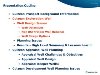 22 June, 2016
9
Presentation Outline
• Culzean Prospect Background Information
• Culzean Exploration Well
• Well Design Issues
• Well Objectives
• Non DST/Finder Well Rational
• Well Design Options
• Planning Issues
• Results - High Level Summary & Lessons Learnt
• Culzean Appraisal Well Planning
• Appraisal Well Challenges & Objectives
• Appraisal Well Design
• Appraisal Keeper Wells?
• Culzean Development Well Planning Issues
 