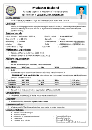 Mudassar Rasheed
Associate Engineer in Mechanical Technology (with
Specialization in CONSTRUCTION MACHINERY)
Mailing address:
Chak no 181 N/P post office sanjar pur tehsil Sadiqabad distt Rahim Yar Khan
Objective:
Seeking a challenging position in a progressive organization with an aim to contribute positively towards the
objectives of the organization to the best of my capabilities and to develop my professional skills with
constant learning.
Personal details:
Father’s Name : Muhammad Siddique Identity card no : 31304-4435290-3
Date of birth : 12-12-1993 Domicile : Punjab
Nationality : Pakistani E-mail address : mudassarrasheed06@gmail.com
Religion : Islam Cell # : +923333985402, +923337421603
Marital status : Single Passport # : AJ0412901
Professional Experience:
 Pakistan oil field as motor man (2009-2010)
 Pakistan oil field as assistant mechanic (2010-2012)
Academic Qualification:
 MATRIC :
FROM: Bismillah higher secondary school Sadiqabad
 D.A.E :
Diploma of associate engineer in Mechanical Technology with specialization in
CONSTRUCTION MACHINERY from Construction Technology Training Institute (CTTI) ISLAMABAD
affiliated with FWO and JICA.
1st
Year Result 987/1200 82.25% 2013 PBTE Lahore
2nd
Year Result 925/1200 77.08 % 2014 PBTE Lahore
3rd
Year Result 960/1200 80.00% 2015 PBTE Lahore
Carrier Interest:.
 To work in oil field, construction organization & Mechanical field.
Computer Skills:
 INTERNET, M.S Office (MS Word, Power Point) and Windows.
Languages:
 Fluent in writing and Speaking ENGLISH & URDU.
Projects carried out:
 Working model of Oscillating cylinder type stem engine for power production.
Specialized Subjects:
 Internal Combustion Engine
 Hydraulic System
 Operation Of Construction machinery
 Fuel System
 Problems In I.C Engine
 Transmission System
 Hydraulic Excavator
 Steering & Brake System
 Occupational health, safety & Environment
Matric Result 851/1050 81.04% 2009 BISE Bahawalpur
 