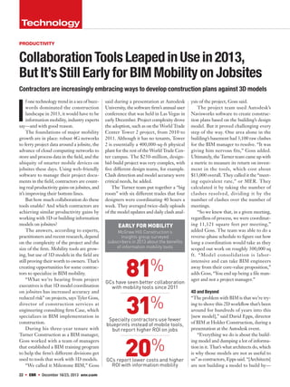 22  ENR  December 16/23, 2013 enr.com
Technology
Collaboration Tools LeapedinUsein2013,
ButIt’sStill Early for BIMMobilityonJobsites
I
f one technology trend in a sea of buzz-
words dominated the construction
landscape in 2013, it would have to be
information mobility, industry experts
say—and with good reason.
The foundations of major mobility
growth are in place: robust 4G networks
to ferry project data around a jobsite, the
advance of cloud computing networks to
store and process data in the field, and the
ubiquity of smarter mobile devices on
jobsites these days. Using web-friendly
software to manage their project docu-
ments in the field, contractors are count-
ing real productivity gains on jobsites, and
it’s improving their bottom lines.
But how much collaboration do these
tools enable? And which contractors are
achieving similar productivity gains by
working with 3D or building information
models on jobsites?
The answers, according to experts,
practitioners and recent research, depend
on the complexity of the project and the
size of the firm. Mobility tools are grow-
ing, but use of 3D models in the field are
still proving their worth to owners. That’s
creating opportunities for some contrac-
tors to specialize in BIM mobility.
“What we’re hearing from project
executives is that 3D model coordination
on jobsites has increased accuracy and
reduced risk” on projects, says Tyler Goss,
director of construction services at
engineering consulting firm Case, which
specializes in BIM implementation in
construction.
During his three-year tenure with
Turner Construction as a BIM manager,
Goss worked with a team of managers
that established a BIM training program
to help the firm’s different divisions get
used to tools that work with 3D models.
“We called it Milestone BIM,” Goss
said during a presentation at Autodesk
University, the software firm’s annual user
conference that was held in Las Vegas in
early December. Project complexity drove
the adoption, such as on the World Trade
Center Tower 2 project, from 2010 to
2011. Although it has no tenants, Tower
2 is essentially a 400,000-sq-ft physical
plant for the rest of the World Trade Cen-
ter campus. The $250-million, design-
bid-build project was very complex, with
five different design teams, for example.
Clash detection and model accuracy were
critical needs, he added.
The Turner team put together a “big
room” with six different trades that four
designers were coordinating 40 hours a
week. They averaged twice-daily uploads
of the model updates and daily clash anal-
ysis of the project, Goss said.
The project team used Autodesk’s
Navisworks software to create construc-
tion plans based on the building’s design
model. But it proved challenging every
step of the way. One area alone in the
building’s basement had 3,100 raw clashes
for the BIM manager to resolve. “It was
giving him nervous fits,” Goss added.
Ultimately, the Turner team came up with
a metric to measure its return on invest-
ment in the tools, which cost about
$13,000 overall. They called it the “meet-
ing equivalent rate,” or MER. They
calculated it by taking the number of
clashes resolved, dividing it by the
number of clashes over the number of
meetings.
“So we knew that, in a given meeting,
regardless of process, we were coordinat-
ing 11,121 square feet per meeting,”
added Goss. The team was able to do a
reverse-phase schedule to figure out how
long a coordination would take as they
scoped out work on roughly 300,000 sq
ft. “Model consolidation is labor-
intensive and can take BIM engineers
away from their core-value proposition,”
adds Goss, “You end up being a file man-
ager and not a project manager.”
4D and Beyond
“The problem with BIM is that we’re try-
ing to shove this 2D workflow that’s been
around for hundreds of years into this
[new model],” said David Epps, director
of BIM at Holder Construction, during a
presentation at the Autodesk event.
“Everything we do is about the build-
ing model and dumping a lot of informa-
tion in it. That’s what architects do, which
is why those models are not as useful to
us” as contractors, Epps said. “[Architects]
are not building a model to build by—
productivity
Early For Mobility
McGraw Hill Construction’s
Insights group surveyed
subscribers in 2013 about the benefits
of information mobility tools
81%
GCs have seen better collaboration
with mobility tools since 2011
31%
Specialty contractors use fewer
blueprints instead of mobile tools,
but report higher ROI on jobs
20%
GCs report lower costs and higher
ROI with information mobility
Contractors are increasingly embracing ways to develop construction plans against 3D models
 