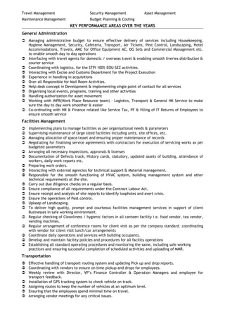 Travel Management Security Management Asset Management
Maintenance Management Budget Planning & Costing
KEY PERFORMANCE AREAS OVER THE YEARS
General Administration
 Managing administrative budget to ensure effective delivery of services including Housekeeping,
Hygiene Management, Security, Cafeteria, Transport, Air Tickets, Pest Control, Landscaping, Hotel
Accommodations, Travels, AMC for Office Equipment AC, DG Sets and Commercial Management etc.
to enable smooth day to day operations
 Interfacing with travel agents for domestic / overseas travel & enabling smooth liveries distribution &
courier service
 Coordinating with logistics, for the STPI 100% EOU-SEZ activities.
 Interacting with Excise and Customs Department for the Project Execution
 Experience in handling in acquisitions
 Over all Responsible for Mail Room Activities.
 Help desk concept in Development & implementing single point of contact for all services
 Organising local events, programs, training and other activities
 Handling authorization for asset movement
 Working with WPR(Work Place Resource team) – Logistics, Transport & General HK Service to make
sure the day to day work smoother & easier
 Co-ordinating with HR & Finance related like Service Tax, PF & filling of IT Returns of Employees to
ensure smooth service
Facilities Management
 Implementing plans to manage facilities as per organisational needs & parameters
 Supervising maintenance of large sized facilities including units, site offices, etc.
 Managing allocation of space/asset and ensuring proper maintenance of records
 Negotiating for finalising service agreements with contractors for execution of servicing works as per
budgeted parameters
 Arranging all necessary inspections, approvals & licenses
 Documentation of Defects track, History cards, statutory, updated assets of building, attendance of
workers, daily work reports etc.
 Preparing work orders.
 Interacting with external agencies for technical support & Material management.
 Responsible for the smooth functioning of HVAC system, building management system and other
technical requirements at the site.
 Carry out due diligence checks on a regular basis.
 Ensure compliance of all requirements under the Contract Labour Act.
 Ensure receipt and analysis of site reports to identify loopholes and avert crisis.
 Ensure the operations of Pest control.
 Upkeep of Landscaping.
 To deliver high quality, prompt and courteous facilities management services in support of client
Businesses in safe working environment.
 Regular checking of Cleanliness / hygienic factors in all canteen facility i.e. food vendor, tea vendor,
vending machines.
 Regular arrangement of conference rooms for client visit as per the company standard. coordinating
with vendor for client visit lunch/car arrangements
 Coordinate daily operations and services with building occupants.
 Develop and maintain facility policies and procedures for all facility operations
 Establishing all standard operating procedures and monitoring the same, including safe working
practices and ensuring successful completion of scheduled activities and uploading of MMR.
Transportation
 Effective handling of transport routing system and updating Pick up and drop reports.
 Coordinating with vendors to ensure on time pickup and drops for employees.
 Weekly review with Director, VP’s Finance Controller & Operation Managers and employee for
transport feedback.
 Installation of GPS tracking system to check vehicle on track.
 Assigning routes to keep the number of vehicles at an optimum level.
 Ensuring that the employees spend minimal time on travel.
 Arranging vendor meetings for any critical issues.
 
