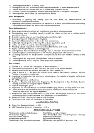  Conducting Random checks to identify issues.
 Ensuring round the clock availability of resources at transport desk to attend emergency issues.
 Checking & process the transportation bills to finance team for further process.
 Organising Orientation programs for drivers in educating them how to engage with employees
 Educating drivers how to follow the company ethics & policies.
Asset Management
 Maintaining & updating the existing stock of when there are addition/deletion of
equipment’s/materials at warehouse.
 Organizing the equipment’s/materials in the warehouse in an easily identifiable manner by following
the suitable coding system and Maintaining the fixed asset register
Security Management
 Authorising and practicing without any kind of compromise all surveillance activities
 Conceptualizing security procedure manuals to simplify the related functions and to avoid any sort of
uncertainty in future
 Organizing training programs and validating employees undertaking it
 Ensuring rigid control of identification of systems
 Supervision of Security Services on day to day their routine works.
 Modifying & Allocating shifts for Security officer, Guard & patrolling guards
 Looking out for fires or hazards within the company premises
 Allocating duties & responsibility for the securities at the facility (shift basis).
 Regular walk through of facility by patrolling guards
 Steering smooth dispatch and receipt & keeping a track of returnable & non-returnable materials
 Implementing Escort System Programme to VP, Directors, Employees & other members
 Conducting evacuation fire drill programme for employees and other staff members with help of BMS
team
 Conducting First Aid Programmes for employees & other staff members
 Conducting safety & security programs for security guards & employees
Procurement
 Purchase of all capital & non capital goods as per company policy
 Procurement of components for R&D, Electrical, Stationery, House Keeping Materials
 Managing inventory for procurement, service entries & bill checking etc.
 Hiring & adding of ‘C’ workers from external source (Adecco, Path-partner, Randstad, Supreme
Freights) as per requirements by team
 Negotiating for finalising service agreements with contractors for execution of servicing works as per
budgeted parameters
 RFI & RFQ negotiations with Suppliers
 Purchase / Sourcing and Commercial Negotiations for Development of New Products, Supplier
Sourcing, Evaluation and Engaging Supplier worldwide
 Financial Budgeting for group.
 Negotiation and purchase of Local Raw materials and Packaging materials including chemicals in bulk.
 Coordination of all the activities related to production & warehousing, Stores and Purchase,
Contracting negotiations and supplier agreements
 Analysing and identifying suitable vendor for the product and obtaining proposals for the actual
requirement and obtaining the approval from Management to proceed further.
 Releasing of Order’s with the necessary terms & conditions.
 Follow-up with the vendor till the delivery of the product.
ACADEMIC QUALIFICATION
 B.Com from Bangalore University in 2004
 MBA Thiruvalluvar University in Operations – 2015-16
TRAINING PROGRAMS ATTENDED
Administration and Security techniques Fire Fighting and Safety Program
ISO Awareness Program White & Green Belt - Ninja Security Program (IT Software)
Sexual Harassment Program Bribe Extraction Program
ESD Awareness Program EHS Awareness Program
Fire Fighting & First Aid Awareness program ERT Member from Jan 2005 till September 2014
 