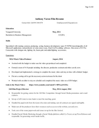 Page 1 of 2
Anthony Varon Film Resume
Contact Info: Cell-919-348-8578 E-mail-jesusred123@gmail.com
Education
Vanguard University May, 2011
Bachelors in Business Management 3.8 GPA
Skills
Specialized with running cameras,producing, acting, business development, types 55 WPM, knowledgeable of all
Microsoft applications and proficient in Lotus notes, Lync, Final Cut Pro editing software. Also owns a JVC Pro
Camcorder with shotgun mic, lighting kit, boom pole and added lighting accessories.
Experience
MGJ Music Video-Producer August, 2014
 Assisted with the budget to make sure the video got produced and completed.
 Formed a team of 8-10 people including the director, production assistant and other cast & crew.
 Developed and implemented a strategy to complete the music video and stay on time with a limited budget.
 Put out a casting call to get the necessary actors/actresses for the shoot
 Worked with an editor to stay on schedule and completed the music video on a $350 budget.
Link to the Music Video- https://www.youtube.com/watch?v=fIWxoy5wYEo
168 Film-Project Director May, 2014-August, 2014
 Responsible for getting entries for the 168 Film Competition through Social Media promotions and e-mail
contacts.
 Set up a Call Center to raise funds to meet the matching grant.
 Handled the paperwork from the teams who enter and making sure all contracts are signed and legible.
 Made sure all the producers have their resources such as access to the website,cast and crew.
 Took care of the venue paperwork and venue set up for the film festival.
 Handled Social Media Marketing through a Social Media platform called Co-Tweet,set up Press Releases and
responsible for generating social media traffic.
 