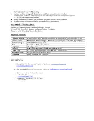  Network support and troubleshooting
 Excellent problem solving skills for delivering useful and compact solutions. Excellent
communication, analytical and inter personal skills and ability to learn new concepts and supported
24/7 on call in development Environment.
 Ability and willingness to learn new technology and deliver results in a timely manner.
 A well-organized, goal-oriented, highly motivated effective team member.
EDUCATION / CERTIFICATIONS
Bachelor of Computer Science – Hawassa University, Ethiopia
Microsoft SQL Server 2012 Business Intelligence Training Certification
Enterprise Level Networking Training Certification
Technical Summary
Operating Systems Windows Server 2003, Windows 2000 Server, Windows 98/XP/Vista/7/windows 8/Linux
Database Tools Management Studio/Enterprise Manager, Query Analyzer, SSIS, SSRS,SQL Profiler
Web Technologies HTML5,CSS3,JavaScript,XML
Tools Visual Studio 2010 ,Eclips,Netbeans
Languages C#, T-SQL, Java
Databases SQL Server 2012/2008 R2/2008/2005/2000,MS Access
OLAP Tools SQL Server Reporting Services 2012/2008/2005, SSIS (as ETL)
Third Party Tools Red gate, Lite speed,MS Visio, Erwin
Framework Spring framework,.Net Framework
REFERENCES
 Nick pettite-Web Designer and Teacher at Treehouse www.teamtreehouse.com
www.twitter.com/@nickrp
 Guil Hernandez-Front-End designer and Teacher at Treehouse.www.twitter.com/@guilh
 Haileyesus Teshome -Software Developer
614-256-0243
hailat2009@gmail.com
 Andargachew- MSSQL SERVER BI Expert
469-348-5228
 