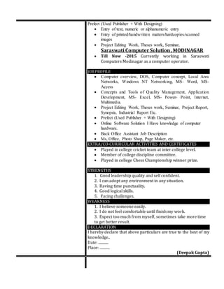 Prefect (Used Publisher + With Designing)
 Entry of text, numeric or alphanumeric entry
 Entry of printed/handwritten matters/hardcopies/scanned
images
 Project Editing Work, Theses work, Seminar,
Saraswati Computer Solution ,MODINAGAR
 Till Now -2015 Currently working in Saraswati
Computers Modinagar as a computer operator.
JOBPROFILE
 Computer overview, DOS, Computer concept, Local Area
Networks, Windows NT Networking, MS- Word, MS-
Access
 Concepts and Tools of Quality Management, Application
Development, MS- Excel, MS- Power- Point, Internet,
Multimedia.
 Project Editing Work, Theses work, Seminar, Project Report,
Synopsis, Industrial Report Etc.
 Prefect (Used Publisher + With Designing)
 Online Software Solution I Have knowledge of computer
hardware.
 Back Office Assistant Job Description
 Ms, Office, Photo Shop, Page Maker, etc.
EXTRA/CO-CURRICULAR ACTIVITIES AND CERTIFICATES
 Played in college cricket team at inter college level.
 Member of college discipline committee.
 Played in college Chess Championship winner prize.
STRENGTHS
1. Good leadership quality and self confident.
2. I can adopt any environment in any situation.
3. Having time punctuality.
4. Good logical skills.
5. Facing challenges.
WEAKNESS
1. I believe someone easily.
2. I do not feel comfortable until finish my work.
3. Expect too much from myself, sometimes take more time
to get better result.
DECLARATION
I hereby declare that above particulars are true to the best of my
knowledge..
Date: ............
Place: ............
(Deepak Gupta)
 