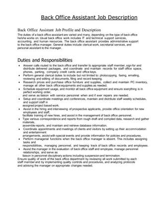 Back Office Assistant Job Description
Back Office Assistant Job Profile and Description
The duties of a back office assistant are varied and many, depending on the type of back office
he/she works on. Usual back office work includes IT and technical support services,
accounting, and human resources. The back office assistant provides administrative support
to the back office manager. General duties include clerical work, secretarial services, and
personal assistant to the manager.
Duties and Responsibilities
 Answer calls routed to the back office and transfer to appropriate staff member, sign for and
distribute delivered packages, and coordinate and maintain records for staff office space,
phones, parking, company credit cards and office keys.
 Perform general clerical duties to include but not limited to: photocopying, faxing, emailing,
reviewing and editing of documents, filing and record keeping.
 Research prices and purchase office furniture and supplies, collect and maintain PC inventory,
manage all other back office equipments and supplies as needed.
 Schedule equipment usage, and monitor all back office equipment and ensure everything is in
perfect working order,
and serve as liaison with service personnel when and if ever repairs are needed.
 Setup and coordinate meetings and conferences, maintain and distribute staff weekly schedules,
and support staff in
assigned project based work.
 Assist in the hiring and interviewing of prospective applicants, provide office orientation for new
employees and staff,
facilitate training of new hires, and assist in the management of back office personnel.
 Type various correspondence and reports from rough draft and compiled data, research and gather
materials,
assemble reports, and maintain and retrieve database information.
 Coordinate appointments and meetings of clients and visitors by setting up their accommodation
and entertainment
arrangements, assist with special events and provide information for policies and procedures.
 Perform managerial functions when the back office manager is absent. This includes assigning
tasks and
responsibilities, managing personnel, and keeping track of back office records and employees.
 Assist the manager in the evaluation of back office staff and employee, manage personnel
relationships, and serve as
liaison in personnel disciplinary actions including suspension and termination.
Ensure quality of work of the back office department by reviewing all work submitted by each
staff member and by implementing quality controls and procedures, and analyzing protocols
and advising the manager on appropriate changes needed.
 