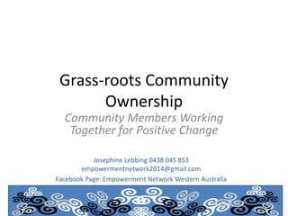 Grass-roots Community
Ownership
Community Members Working
Together for Positive Change
Josephine Lebbing 0438 045 853
empowermentnetwork2014@gmail.com
Facebook Page: Empowerment Network Western Australia
 