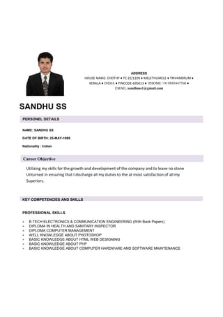 Utilizing my skills for the growth and development of the company and to leave no stone
Unturned in ensuring that I discharge all my duties to the at most satisfaction of all my
Superiors.
SANDHU SS
ADDRESS
HOUSE NAME: CHOTHY ♦ TC 22/1109 ♦ MELETHUMELE ♦ TRIVANDRUM ♦
KERALA ♦ INDIA ♦ PINCODE-695013 ♦ PHOME +919895447760 ♦
EMAIL:sandhuss1@gmail.com
PERSONEL DETAILS
NAME: SANDHU SS
DATE OF BIRTH: 25-MAY-1989
Nationality : Indian
KEY COMPETENCIES AND SKILLS
PROFESSIONAL SKILLS
• B.TECH ELECTRONICS & COMMUNICATION ENGINEERING (With Back Papers)
• DIPLOMA IN HEALTH AND SANITARY INSPECTOR
• DIPLOMA COMPUTER MANAGEMENT
• WELL KNOWLEDGE ABOUT PHOTOSHOP
• BASIC KNOWLEDGE ABOUT HTML WEB DESIGNING
• BASIC KNOWLEDGE ABOUT PHP
• BASIC KNOWLEDGE ABOUT COMPUTER HARDWARE AND SOFTWARE MAINTENANCE
Career Objective
 