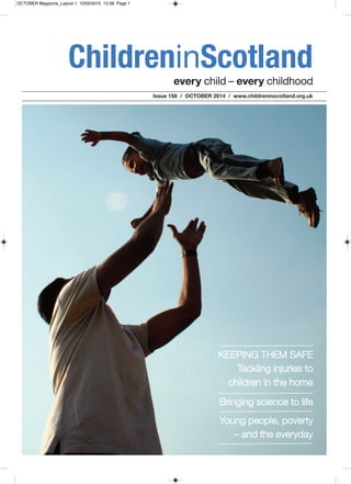 every child – every childhood
ChildreninScotland
Issue 158 / OCTOBER 2014 / www.childreninscotland.org.uk
Bringing science to life
KEEPING THEM SAFE
Tackling injuries to
children in the home
Young people, poverty
– and the everyday
OCTOBER Magazine_Layout 1 10/02/2015 12:58 Page 1
 