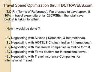 Travel Spend Optimization thru ITDCTRAVELS.com
T.O.R ( Terms of Reference): We propose to save aprox. 8-
10% in travel expenditure for 22CPSEs if the total travel
budget is taken together.
How it would be done ?
By Negotiating with Airlines ( Domestic & International).
By Negotiating with HOTELS Chains ( Indian / International).
By Negotiating with Car Rental companies in Online format.
By Negotiating with Forex dealers for International travel.
By Negotiating with Travel Insurance Companies for
International Travel.
 