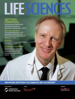 OFFICIALPUBLICATION SPONSOR
2016
PUBLISHEDBY
GROWING BRITISH COLUMBIA’S BIO-ECONOMY
LIFE SCIENCESGETTING
PERSONAL
Personalized Medicine
Initiative builds on
genomics advances | 10-12
MUTUAL BENEFIT
Groundbreaking B.C.-U.K.
agreement opens door to
data sharing in fight against
diseases | 14-15
PROFILE
Dr. Dermot Kelleher, UBC dean
of medicine | 13
CRUNCHING NUMBERS
Researchers at Canada’s
Michael Smith Genome
Sciences Centre wield
immense computational
power | 16-18
 