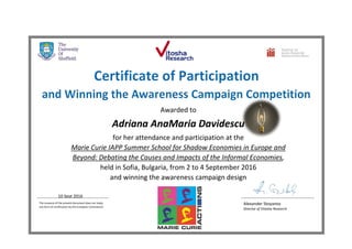 Awarded to
Adriana AnaMaria Davidescu
for her attendance and participation at the
Marie Curie IAPP Summer School for Shadow Economies in Europe and
Beyond: Debating the Causes and Impacts of the Informal Economies,
held in Sofia, Bulgaria, from 2 to 4 September 2016
and winning the awareness campaign design
10 Sept 2016
The issuance of the present document does not imply
any form of certification by the European Commission
Alexander Stoyanov
Director of Vitosha Research
 
