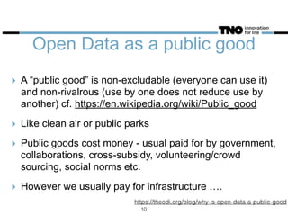 Open Data as a public good
‣ A “public good” is non-excludable (everyone can use it)
and non-rivalrous (use by one does not reduce use by
another) cf. https://en.wikipedia.org/wiki/Public_good
‣ Like clean air or public parks
‣ Public goods cost money - usual paid for by government,
collaborations, cross-subsidy, volunteering/crowd
sourcing, social norms etc.
‣ However we usually pay for infrastructure ….
https://theodi.org/blog/why-is-open-data-a-public-good
10
 