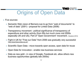 Origins of Open Data
‣ Five sources:
‣ Semantic Web vision of Berners-Lee to go from “web of documents” to
“web of data” (2001) - proposal for Linked Data (2006)
‣ Transparency movement - political significance of transparency of
expenditure and other activity (from 90s but much more mid 2000s
especially UK and US). Part of “Open Government” movement. (Tauberer 2014)
‣ Fight in UK for “Free our Data” from 2006 was gradually very successful
(http://www.freeourdata.org.uk/)
‣ Scientific Open Data - move towards open access, open data for reuse
‣ Open Data for innovation - enable new business services
‣ Data as new gold - in view of Google, Facebook etc. allow others new
business opportunities (globally late 2000s)
12
 