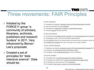 Three movements: FAIR Principles
‣ Initiated by the
FORCE11 group “a
community of scholars,
librarians, archivists,
publishers and research
funders” in 2011. Very
influenced by Berner-
Lee’s proposals
‣ Created a set of
principles for “data
intensive science”. Data
should be:
https://www.force11.org/group/fairgroup/fairprinciples
18
 