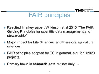 FAIR principles
‣ Resulted in a key paper: Wilkinson et al 2016 “The FAIR
Guiding Principles for scientific data management and
stewardship”
‣ Major impact for Life Sciences, and therefore agricultural
sciences.
‣ FAIR principles adopted by EC in general, e.g. for H2020
projects.
‣ Primary focus is research data but not only …
19
 