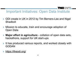 Important Initiatives: Open Data Institute
‣ ODI create in UK in 2012 by Tim Berners-Lee and Nigel
Shadbolt
‣ Mission to educate, train and encourage adoption of
Open Data
‣ Major effort in agriculture - collation of open data sets,
hackathons, support for UK start-ups
‣ It has produced various reports, and worked closely with
GODAN
‣ https://theodi.org/
22
 