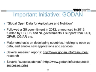 Important Initiative: GODAN
‣ “Global Open Data for Agriculture and Nutrition”
‣ Followed a G8 commitment in 2012, announced in 2013,
funded by US, UK and NL governments + support from FAO,
GFAR, CGIAR etc.
‣ Major emphasis on developing countries, helping to open up
data, and enable new applications and services.
‣ Several research reports: http://www.godan.info/resources/
research
‣ Several “success stories”: http://www.godan.info/resources/
success-stories
23
 